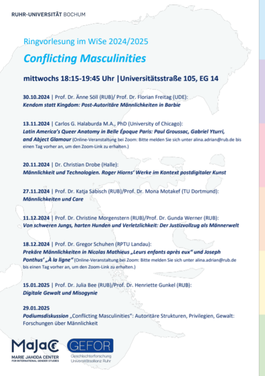 Ringvorlesung im WiSe 2024/2025 Conflicting Masculinities mittwochs 18:15-19:45 Uhr |Universitätsstraße 105, EG 14 30.10.2024 | Prof. Dr. Änne Söll (RUB)/ Prof. Dr. Florian Freitag (UDE): Kendom statt Kingdom: Post-Autoritäre Männlichkeiten in Barbie 13.11.2024 | Carlos G. Halaburda M.A., PhD (University of Chicago): Latin America’s Queer Anatomy in Belle Époque Paris: Paul Groussac, Gabriel Yturri, and Abject Glamour (Online-Veranstaltung bei Zoom: Bitte melden Sie sich unter alina.adrian@rub.de bis einen Tag vorher an, um den Zoom-Link zu erhalten.) 20.11.2024 | Dr. Christian Drobe (Halle): Männlichkeit und Technologien. Roger Hiorns‘ Werke im Kontext postdigitaler Kunst 27.11.2024 | Prof. Dr. Katja Sabisch (RUB)/Prof. Dr. Mona Motakef (TU Dortmund): Männlichkeiten und Care 11.12.2024 | Prof. Dr. Christine Morgenstern (RUB)/Prof. Dr. Gunda Werner (RUB): Von schweren Jungs, harten Hunden und Verletzlichkeit: Der Justizvollzug als Männerwelt 18.12.2024 | Prof. Dr. Gregor Schuhen (RPTU Landau): Prekäre Männlichkeiten in Nicolas Mathieus „Leurs enfants après eux“ und Joseph Ponthus’ „À la ligne“ (Online-Veranstaltung bei Zoom: Bitte melden Sie sich unter alina.adrian@rub.de bis einen Tag vorher an, um den Zoom-Link zu erhalten.) 15.01.2025 | Prof. Dr. Julia Bee (RUB)/Prof. Dr. Henriette Gunkel (RUB): Digitale Gewalt und Misogynie 29.01.2025 Podiumsdiskussion „Conflicting Masculinities“: Autoritäre Strukturen, Privilegien, Gewalt: Forschungen über Männlichkeit