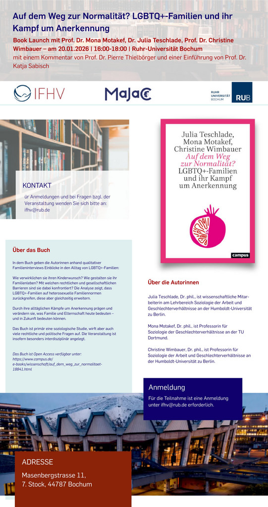 Das Bild zeigt ein Informationsplakat zur Buchvorstellung „Auf dem Weg zur Normalität? LGBTQ+-Familien und ihr Kampf um Anerkennung“. Die Veranstaltung ist ein Book Launch mit Prof. Dr. Mona Motakef, Dr. Julia Teschlade und Prof. Dr. Christine Wimbauer am 20.01.2026 von 16:00 bis 18:00 Uhr an der Ruhr-Universität Bochum. Es wird einen Kommentar von Prof. Dr. Pierre Thielbörger und eine Einführung von Prof. Dr. Katja Sabisch geben. Oben sind die Logos des IFHV (Institute for International Law of Peace and Armed Conflict), Majac (Marie Jahoda Center for International Gender Studies) und der Ruhr-Universität Bochum abgebildet. In der Mitte befindet sich das Buchcover mit dem Titel: „Julia Teschlade, Mona Motakef, Christine Wimbauer Auf dem Weg zur Normalität? LGBTQ+-Familien und ihr Kampf um Anerkennung“. Darunter ist eine stilisierte Illustration eines Herzens in Form einer Granatapfelfrucht zu sehen. Textabschnitt „Über das Buch“: „In dem Buch gehen die Autorinnen anhand qualitativer Familieninterviews Einblicke in den Alltag von LGBTQ+-Familien: Wie verwirklichen sie ihren Kinderwunsch? Wie gestalten sie ihr Familienleben im Alltag? Welche rechtlichen Rahmenbedingungen prägen ihre Lebensrealitäten? Und wie erleben sie gesellschaftliche Anerkennung oder Ablehnung? Das Buch gibt Einblick in die Vielfalt gelebter Familie(n) jenseits heteronormativer Vorstellungen und zeigt, wie sich Elternschaft und Familie unter Bedingungen sozialer Ungleichheit verändern.“ Textabschnitt „Über die Autorinnen“: „Julia Teschlade, Dr. phil., ist wissenschaftliche Mitarbeiterin am Lehrbereich Soziologie der Arbeit und Geschlechterverhältnisse an der Humboldt-Universität zu Berlin. Mona Motakef, Dr. phil., ist Professorin für Soziologie der Geschlechterverhältnisse an der TU Dortmund. Christine Wimbauer, Dr., ist Professorin für Soziologie der Arbeit und Geschlechterverhältnisse an der Humboldt-Universität zu Berlin.“ Kontaktinformationen: Für Anmeldungen und Fragen soll man sich per E-Mail an ifhv@rub.de wenden. Am unteren Rand steht die Adresse des Veranstaltungsorts: „Massenbergstrasse 11, 7. Stock, 44787 Bochum.“ Im Hintergrund sind Bücherregale sowie ein modernes Gebäude abgebildet – vermutlich das Veranstaltungsgebäude oder ein Teil des Campus Bochum.